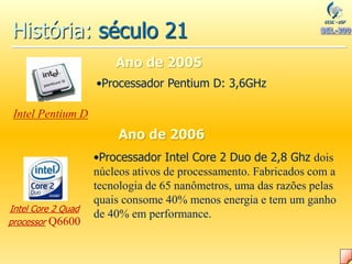 História: século 21
Ano de 2005
Intel Core 2 Quad
processor Q6600
•Processador Intel Core 2 Duo de 2,8 Ghz dois
núcleos ativos de processamento. Fabricados com a
tecnologia de 65 nanômetros, uma das razões pelas
quais consome 40% menos energia e tem um ganho
de 40% em performance.
•Processador Pentium D: 3,6GHz
Ano de 2006
Intel Pentium D
 