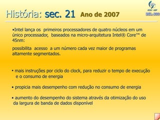 História: sec. 21 Ano de 2007
•Intel lança os primeiros processadores de quatro núcleos em um
único processador, baseados na micro-arquitetura Intel® Core™ de
45nm:
possibilita acesso a um número cada vez maior de programas
altamente segmentados.
• mais instruções por ciclo do clock, para reduzir o tempo de execução
e o consumo de energia
• propicia mais desempenho com redução no consumo de energia
• aumento do desempenho do sistema através da otimização do uso
da largura de banda de dados disponível
 