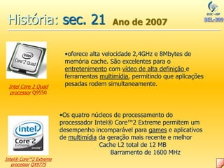 História: sec. 21 Ano de 2007
Intel® Core™2 Extreme
processor QX9775
•Os quatro núcleos de processamento do
processador Intel® Core™2 Extreme permitem um
desempenho incomparável para games e aplicativos
de multimídia da geração mais recente e melhor
Cache L2 total de 12 MB
Barramento de 1600 MHz
Intel Core 2 Quad
processor Q9550
•oferece alta velocidade 2,4GHz e 8Mbytes de
memória cache. São excelentes para o
entretenimento com vídeo de alta definição e
ferramentas multimídia, permitindo que aplicações
pesadas rodem simultaneamente.
 