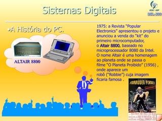 •A História do PC.
ALTAIR 8800
1975: a Revista “Popular
Electronics” apresentou o projeto e
anunciou a venda do “kit” do
primeiro microcomputador,
o Altair 8800, baseado no
microprocessador 8080 da Intel.
O nome Altair é uma homenagem
ao planeta onde se passa o
filme “O Planeta Proibido” (1956) ,
onde aparece um
robô (“Robbie”) cuja imagem
ficaria famosa .
Sistemas Digitais
 