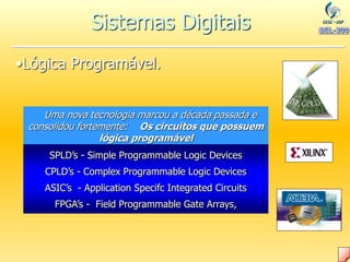 •Lógica Programável.
Uma nova tecnologia marcou a década passada e
consolidou fortemente: Os circuitos que possuem
lógica programável
SPLD’s - Simple Programmable Logic Devices
CPLD’s - Complex Programmable Logic Devices
ASIC’s - Application Specifc Integrated Circuits
FPGA’s - Field Programmable Gate Arrays,
Sistemas Digitais
 