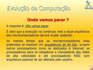 Onde vamos parar ?
A resposta é: não vamos parar.
É claro que a evolução vai continuar, mas a atual arquitetura
dos microcomputadores deverá mudar bastante.
Ao mesmo tempo que os microprocessadores mais
poderosos se baseiam em arquiteturas de 64 bits, surgem
outros processadores como os dedicados à Internet, os
processadores para os roteadores e chaveadores das redes
de alta velocidade e até processadores RISC com
arquitetura passível de ser alterada pelo usuário.
Evolução da Computação
 