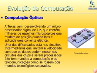 Evolução da Computação
• Computação Óptica:
A Texas vem desenvolvendo um micro-
processador digital de luz, que contém
milhares de espelhos microscópicos que
mudam de posição quando lhes é
aplicada uma corrente elétrica.
Uma das dificuldades está nos circuitos
Intermediários que limitam a velocidade
com que os dados podem entrar nos
circuitos dos chips e serem processados.
Isto tem mantido a computação e as
telecomunicações como se fossem dois
mundos tecnológicos separados.
Computador óptico
 