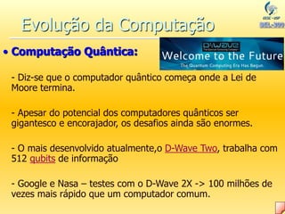 • Computação Quântica:
- Diz-se que o computador quântico começa onde a Lei de
Moore termina.
- Apesar do potencial dos computadores quânticos ser
gigantesco e encorajador, os desafios ainda são enormes.
- O mais desenvolvido atualmente,o D-Wave Two, trabalha com
512 qubits de informação
- Google e Nasa – testes com o D-Wave 2X -> 100 milhões de
vezes mais rápido que um computador comum.
Evolução da Computação
 