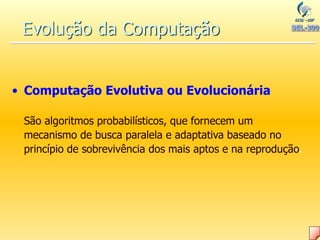 Evolução da Computação
• Computação Evolutiva ou Evolucionária
São algoritmos probabilísticos, que fornecem um
mecanismo de busca paralela e adaptativa baseado no
princípio de sobrevivência dos mais aptos e na reprodução.
 