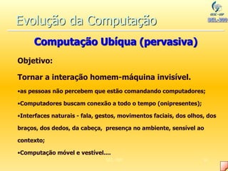 SEL-300 61
Objetivo:
Tornar a interação homem-máquina invisível.
•as pessoas não percebem que estão comandando computadores;
•Computadores buscam conexão a todo o tempo (onipresentes);
•Interfaces naturais - fala, gestos, movimentos faciais, dos olhos, dos
braços, dos dedos, da cabeça, presença no ambiente, sensível ao
contexto;
•Computação móvel e vestível....
Evolução da Computação
Computação Ubíqua (pervasiva)
 