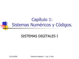 Capítulo 1:
   Sistemas Numéricos y Códigos.

             SISTEMAS DIGITALES I




22/10/2008        Sistemas Digitales I - Ing. S. Ríos
 