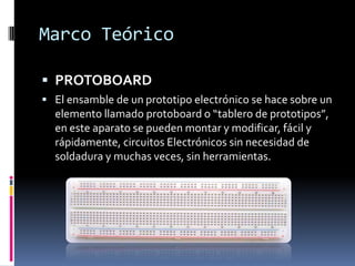 Marco Teórico

 PROTOBOARD
 El ensamble de un prototipo electrónico se hace sobre un
  elemento llamado protoboard o “tablero de prototipos”,
  en este aparato se pueden montar y modificar, fácil y
  rápidamente, circuitos Electrónicos sin necesidad de
  soldadura y muchas veces, sin herramientas.
 