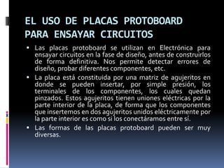 EL USO DE PLACAS PROTOBOARD
PARA ENSAYAR CIRCUITOS
 Las placas protoboard se utilizan en Electrónica para
  ensayar circuitos en la fase de diseño, antes de construirlos
  de forma definitiva. Nos permite detectar errores de
  diseño, probar diferentes componentes, etc.
 La placa está constituida por una matriz de agujeritos en
  donde se pueden insertar, por simple presión, los
  terminales de los componentes, los cuales quedan
  pinzados. Estos agujeritos tienen uniones eléctricas por la
  parte interior de la placa, de forma que los componentes
  que insertemos en dos agujeritos unidos eléctricamente por
  la parte interior es como si los conectáramos entre sí.
 Las formas de las placas protoboard pueden ser muy
  diversas.
 