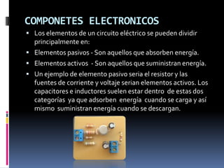 COMPONETES ELECTRONICOS
 Los elementos de un circuito eléctrico se pueden dividir
  principalmente en:
 Elementos pasivos - Son aquellos que absorben energía.
 Elementos activos - Son aquellos que suministran energía.
 Un ejemplo de elemento pasivo seria el resistor y las
  fuentes de corriente y voltaje serian elementos activos. Los
  capacitores e inductores suelen estar dentro de estas dos
  categorías ya que adsorben energía cuando se carga y así
  mismo suministran energía cuando se descargan.
 