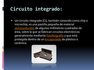 Circuito integrado:

 Un circuito integrado (CI), también conocido como chip o
  microchip, es una pastilla pequeña de material
  semiconductor, de algunos milímetros cuadrados de
  área, sobre la que se fabrican circuitos electrónicos
  generalmente mediante fotolitografía y que está
  protegida dentro de un encapsulado de plástico o
  cerámica.
 