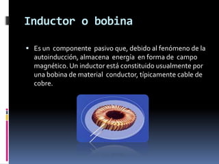 Inductor o bobina

 Es un componente pasivo que, debido al fenómeno de la
  autoinducción, almacena energía en forma de campo
  magnético. Un inductor está constituido usualmente por
  una bobina de material conductor, típicamente cable de
  cobre.
 