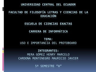 UNIVERSIDAD CENTRAL DEL ECUADOR

FACULTAD DE FILOSOFÍA LETRAS Y CIENCIAS DE LA
                  EDUCACIÓN

         ESCUELA DE CIENCIAS EXACTAS

           CARRERA DE INFORMÁTICA

                    TEMA:
      USO E IMPORTANCIA DEL PROTOBOARD

                INTEGRANTES:
          MERA GÓMEZ HENRY MARCELO
     CARDONA MONTENEGRO MAURICIO JAVIER

               5º SEMESTRE “A”
 