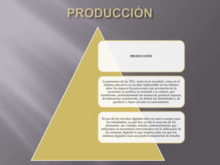 PRODUCCIÓN
La presencia de las TICs tanto en la sociedad como en el
sistema educativo es un dato indiscutible en los últimos
años. Su impacto ha provocado una revolución en la
economía, la política, la sociedad y la cultura, que
transforma profundamente las formas de producir riqueza,
de interactuar socialmente, de definir las identidades y de
producir y hacer circular el conocimiento.
El uso de los circuitos digitales abre un nuevo campo para
los estudiantes, ya que hoy en día la mayoría de los
elementos de e trabajo, estudio, entretenimiento que
utilizamos se encuentran reinventados con la utilización de
los sistemas digitales lo que implica cada vez que los
sistemas digitales sean una parte fundamental de estudio
 