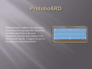 El Protoboard o tablero sin soldadura
es un elemento que permite ensamblar
circuitos electrónicos sin usar
soldadura. Permite una construcción,
provisional, rápida y segura, lo que es
ideal para la experimentación.
 