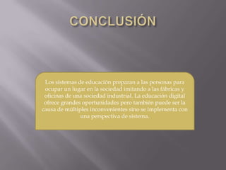 Los sistemas de educación preparan a las personas para
ocupar un lugar en la sociedad imitando a las fábricas y
oficinas de una sociedad industrial. La educación digital
ofrece grandes oportunidades pero también puede ser la
causa de múltiples inconvenientes sino se implementa con
una perspectiva de sistema.
 