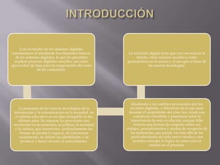 Con el estudio de los sistemas digitales
enseñaremos al estudiante los elementos básicos
de los sistemas digitales, lo que les permitirá
explicar procesos digitales sencillos, así como
aprovechar de base para la comprensión del resto
de los contenidos.
La presencia de las nuevas tecnologías de la
información y la comunicación en la sociedad en
el sistema educativo es un dato innegable en los
últimos años. Su impacto ha provocado una
revolución en la economía, la política, la sociedad
y la cultura, que transforma profundamente las
formas de producir riqueza, de interactuar
socialmente, de definir las identidades y de
producir y hacer circular el conocimiento.
Aludiendo a los cambios provocados por los
circuitos digitales, a diferencia de lo que pasó
durante el surgimiento del cine, hoy existe una
conciencia extendida y planetaria sobre la
importancia de esta revolución, aunque falte
todavía una lectura de conjunto sobre sus
códigos, procedimientos y modos de recepción de
las audiencias, que pueda ver más allá de las
particularidades de cada nuevo medio y nos
permita entender la lógica de estos nuevos
medios en el presente.
La inclusión digital tiene que ver con reducir la
brecha entre sectores sociales y entre
generaciones en el acceso y el uso que se hace de
las nuevas tecnologías.
 