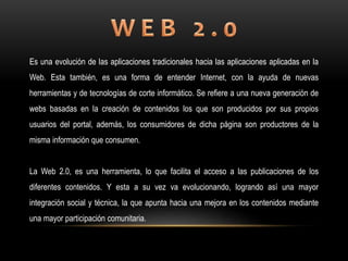 Es una evolución de las aplicaciones tradicionales hacia las aplicaciones aplicadas en la
Web. Esta también, es una forma de entender Internet, con la ayuda de nuevas
herramientas y de tecnologías de corte informático. Se refiere a una nueva generación de
webs basadas en la creación de contenidos los que son producidos por sus propios
usuarios del portal, además, los consumidores de dicha página son productores de la
misma información que consumen.
La Web 2.0, es una herramienta, lo que facilita el acceso a las publicaciones de los
diferentes contenidos. Y esta a su vez va evolucionando, logrando así una mayor
integración social y técnica, la que apunta hacia una mejora en los contenidos mediante
una mayor participación comunitaria.
 