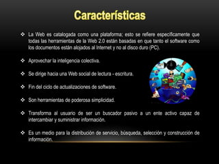  La Web es catalogada como una plataforma; esto se refiere específicamente que
todas las herramientas de la Web 2.0 están basadas en que tanto el software como
los documentos están alojados al Internet y no al disco duro (PC).
 Aprovechar la inteligencia colectiva.
 Se dirige hacia una Web social de lectura - escritura.
 Fin del ciclo de actualizaciones de software.
 Son herramientas de poderosa simplicidad.
 Transforma al usuario de ser un buscador pasivo a un ente activo capaz de
intercambiar y suministrar información.
 Es un medio para la distribución de servicio, búsqueda, selección y construcción de
información.
 