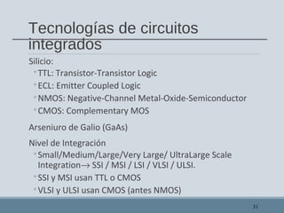 Tecnologías de circuitos
integrados
Silicio:
◦TTL: Transistor-Transistor Logic
◦ECL: Emitter Coupled Logic
◦NMOS: Negative-Channel Metal-Oxide-Semiconductor
◦CMOS: Complementary MOS
Arseniuro de Galio (GaAs)
Nivel de Integración
◦Small/Medium/Large/Very Large/ UltraLarge Scale
Integration→ SSI / MSI / LSI / VLSI / ULSI.
◦SSI y MSI usan TTL o CMOS
◦VLSI y ULSI usan CMOS (antes NMOS)
31
 