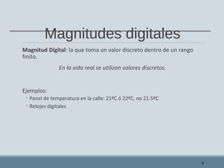Magnitudes digitales
Magnitud Digital: la que toma un valor discreto dentro de un rango
finito.
En la vida real se utilizan valores discretos.
Ejemplos:
◦ Panel de temperatura en la calle: 21ºC ó 22ºC, no 21.5ºC
◦ Relojes digitales
4
 
