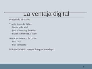 La ventaja digital
Procesado de datos
Transmisión de datos
◦ Mayor velocidad
◦ Más eficiencia y fiabilidad
◦ Mayor inmunidad al ruido
Almacenamiento de datos
◦ Más fácil
◦ Más compacto
Más fácil diseño y mejor integración (chips)
7
 