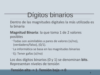Dígitos binarios
Dentro de las magnitudes digitales la más utilizada es
la binaria
Magnitud Binaria: la que toma 1 de 2 valores
posibles
◦Todas son asimilables a pares de valores (sí/no),
(verdadero/falso), (0/1).
◦La informática se basa en las magnitudes binarias
◦Ej: Tener gafas (sí/no)
Los dos dígitos binarios (0 y 1) se denominan bits.
Representan niveles de tensión
Tensión alta -> 1 Tensión baja -> 0
9
 