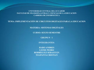 UNIVERSIDAD CENTRAL DEL ECUADOR
FACULTAD DE FILOSOFÍA LETRAS Y CIENCIAS DE LA EDUCACION
CARRERA DE INFORMÁTICA
TEMA: IMPLEMENTACIÓN DE CIRCUITOS DIGITALES PARA LA EDUCACION
MATERIA: SISTEMAS DIGITALES
CURSO: SEXTO SEMESTRE
GRUPO N 1
INTEGRANTES:
HARO ANDRES
LEIME PEDRO
RODRÍGUEZ SEBASTIÁN
TOAPANTA CRISTIAN
 