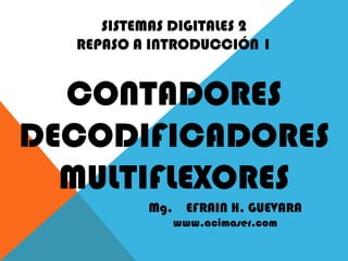 SISTEMAS DIGITALES 2
REPASO A INTRODUCCIÓN 1
CONTADORES
DECODIFICADORES
MULTIFLEXORES
Mg. EFRAIN H. GUEVARA
www.acimaser.com
 