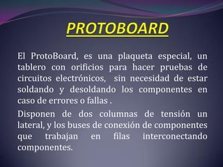 El ProtoBoard, es una plaqueta especial, un
tablero con orificios para hacer pruebas de
circuitos electrónicos, sin necesidad de estar
soldando y desoldando los componentes en
caso de errores o fallas .
Disponen de dos columnas de tensión un
lateral, y los buses de conexión de componentes
que trabajan en filas interconectando
componentes.
 