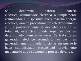 Se         denomina        batería,       batería
eléctrica, acumulador eléctrico o simplemente
acumulador, al dispositivo que almacena energía
eléctrica, usando procedimientos electroquímicos
y que posteriormente la devuelve casi en su
totalidad; este ciclo puede repetirse por un
determinado número de veces. Se trata de un
generador eléctrico secundario; es decir, un
generador que no puede funcionar sin que se le
haya suministrado electricidad previamente
mediante lo que se denomina proceso de carga.
 