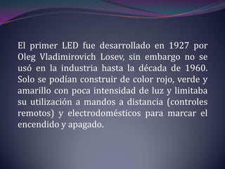 El primer LED fue desarrollado en 1927 por
Oleg Vladimirovich Losev, sin embargo no se
usó en la industria hasta la década de 1960.
Solo se podían construir de color rojo, verde y
amarillo con poca intensidad de luz y limitaba
su utilización a mandos a distancia (controles
remotos) y electrodomésticos para marcar el
encendido y apagado.
 