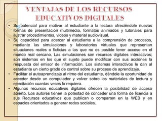 • Su potencial para motivar al estudiante a la lectura ofreciéndole nuevas
formas de presentación multimedia, formatos animados y tutoriales para
ilustrar procedimientos, videos y material audiovisual.
• Su capacidad para acercar al estudiante a la comprensión de procesos,
mediante las simulaciones y laboratorios virtuales que representan
situaciones reales o ficticias a las que no es posible tener acceso en el
mundo real cercano. Las simulaciones son recursos digitales interactivos;
son sistemas en los que el sujeto puede modificar con sus acciones la
respuesta del emisor de información. Los sistemas interactivos le dan al
estudiante un cierto grado de control sobre su proceso de aprendizaje.
• Facilitar el autoaprendizaje al ritmo del estudiante, dándole la oportunidad de
acceder desde un computador y volver sobre los materiales de lectura y
ejercitación cuantas veces lo requiera.
• Algunos recursos educativos digitales ofrecen la posibilidad de acceso
abierto. Los autores tienen la potestad de conceder una forma de licencia a
sus Recursos educativos que publican o comparten en la WEB y en
espacios orientados a generar redes sociales.
 