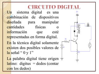 Un sistema digital es una
combinación de dispositivos
diseñada para manipular
cantidades físicas o
información que esté
representadas en forma digital.
En la técnica digital solamente
existen dos posibles valores de
la señal “ 0 y 1”
La palabra digital tiene origen
latino: digitus = dedos (contar
con los dedos)
 