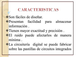 Son fáciles de diseñar.
Presentan facilidad para almacenar
información .
Tienen mayor exactitud y precisión .
El ruido puede afectarlos de manera
mínima .
La circuitería digital se puede fabricar
sobre las pastillas de circuitos integrados
.
 