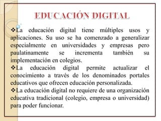 La educación digital tiene múltiples usos y
aplicaciones. Su uso se ha comenzado a generalizar
especialmente en universidades y empresas pero
paulatinamente se incrementa también su
implementación en colegios.
La educación digital permite actualizar el
conocimiento a través de los denominados portales
educativos que ofrecen educación personalizada.
La educación digital no requiere de una organización
educativa tradicional (colegio, empresa o universidad)
para poder funcionar.
 
