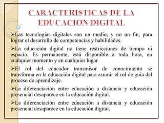 Las tecnologías digitales son un medio, y no un fin, para
lograr el desarrollo de competencias y habilidades.
La educación digital no tiene restricciones de tiempo ni
espacio. Es permanente, está disponible a toda hora, en
cualquier momento y en cualquier lugar.
El rol del educador transmisor de conocimiento se
transforma en la educación digital para asumir el rol de guía del
proceso de aprendizaje.
La diferenciación entre educación a distancia y educación
presencial desaparece en la educación digital.
La diferenciación entre educación a distancia y educación
presencial desaparece en la educación digital.
 