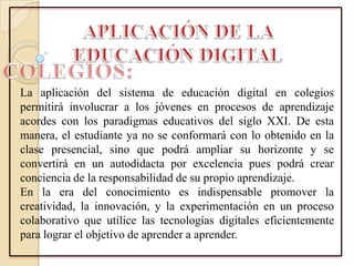 La aplicación del sistema de educación digital en colegios
permitirá involucrar a los jóvenes en procesos de aprendizaje
acordes con los paradigmas educativos del siglo XXI. De esta
manera, el estudiante ya no se conformará con lo obtenido en la
clase presencial, sino que podrá ampliar su horizonte y se
convertirá en un autodidacta por excelencia pues podrá crear
conciencia de la responsabilidad de su propio aprendizaje.
En la era del conocimiento es indispensable promover la
creatividad, la innovación, y la experimentación en un proceso
colaborativo que utilice las tecnologías digitales eficientemente
para lograr el objetivo de aprender a aprender.
 