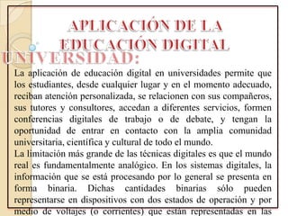 La aplicación de educación digital en universidades permite que
los estudiantes, desde cualquier lugar y en el momento adecuado,
reciban atención personalizada, se relacionen con sus compañeros,
sus tutores y consultores, accedan a diferentes servicios, formen
conferencias digitales de trabajo o de debate, y tengan la
oportunidad de entrar en contacto con la amplia comunidad
universitaria, científica y cultural de todo el mundo.
La limitación más grande de las técnicas digitales es que el mundo
real es fundamentalmente analógico. En los sistemas digitales, la
información que se está procesando por lo general se presenta en
forma binaria. Dichas cantidades binarias sólo pueden
representarse en dispositivos con dos estados de operación y por
medio de voltajes (o corrientes) que están representadas en las
 