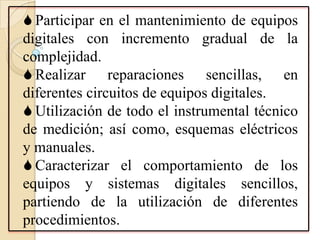  Participar en el mantenimiento de equipos
digitales con incremento gradual de la
complejidad.
 Realizar reparaciones sencillas, en
diferentes circuitos de equipos digitales.
 Utilización de todo el instrumental técnico
de medición; así como, esquemas eléctricos
y manuales.
 Caracterizar el comportamiento de los
equipos y sistemas digitales sencillos,
partiendo de la utilización de diferentes
procedimientos.
 