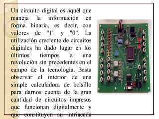 Un circuito digital es aquél que
maneja la información en
forma binaria, es decir, con
valores de "1" y "0". La
utilización creciente de circuitos
digitales ha dado lugar en los
últimos tiempos a una
revolución sin precedentes en el
campo de la tecnología. Basta
observar el interior de una
simple calculadora de bolsillo
para darnos cuenta de la gran
cantidad de circuitos impresos
que funcionan digitalmente y
que constituyen su intrincada
 