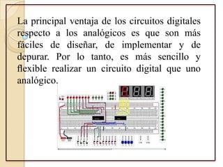 La principal ventaja de los circuitos digitales
respecto a los analógicos es que son más
fáciles de diseñar, de implementar y de
depurar. Por lo tanto, es más sencillo y
ﬂexible realizar un circuito digital que uno
analógico.
 