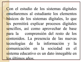 Con el estudio de los sistemas digitales
enseñaremos al estudiante los elementos
básicos de los sistemas digitales, lo que
les permitirá explicar procesos digitales
sencillos, así como aprovechar de base
para la comprensión del resto de los
contenidos. La presencia de las nuevas
tecnologías de la información y la
comunicación en la sociedad en el
sistema educativo es un dato innegable en
los últimos años.
 