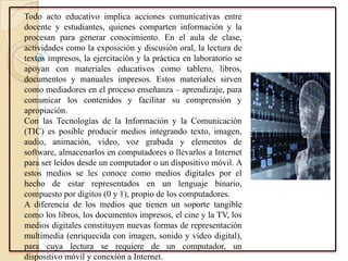 Todo acto educativo implica acciones comunicativas entre
docente y estudiantes, quienes comparten información y la
procesan para generar conocimiento. En el aula de clase,
actividades como la exposición y discusión oral, la lectura de
textos impresos, la ejercitación y la práctica en laboratorio se
apoyan con materiales educativos como tablero, libros,
documentos y manuales impresos. Estos materiales sirven
como mediadores en el proceso enseñanza – aprendizaje, para
comunicar los contenidos y facilitar su comprensión y
apropiación.
Con las Tecnologías de la Información y la Comunicación
(TIC) es posible producir medios integrando texto, imagen,
audio, animación, video, voz grabada y elementos de
software, almacenarlos en computadores o llevarlos a Internet
para ser leídos desde un computador o un dispositivo móvil. A
estos medios se les conoce como medios digitales por el
hecho de estar representados en un lenguaje binario,
compuesto por dígitos (0 y 1), propio de los computadores.
A diferencia de los medios que tienen un soporte tangible
como los libros, los documentos impresos, el cine y la TV, los
medios digitales constituyen nuevas formas de representación
multimedia (enriquecida con imagen, sonido y video digital),
para cuya lectura se requiere de un computador, un
dispositivo móvil y conexión a Internet.
 