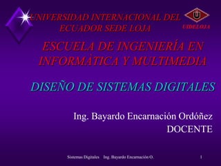 UNIVERSIDAD INTERNACIONAL DEL
                              UIDELOJA
      ECUADOR SEDE LOJA

  ESCUELA DE INGENIERÍA EN
 INFORMÀTICA Y MULTIMEDIA

DISEÑO DE SISTEMAS DIGITALES

          Ing. Bayardo Encarnación Ordóñez
                                DOCENTE

       Sistemas Digitales Ing. Bayardo Encarnación O.   1
 