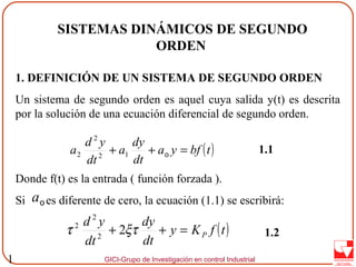 GICI-Grupo de Investigación en control Industrial1
SISTEMAS DINÁMICOS DE SEGUNDO
ORDEN
1. DEFINICIÓN DE UN SISTEMA DE SEGUNDO ORDEN
Un sistema de segundo orden es aquel cuya salida y(t) es descrita
por la solución de una ecuación diferencial de segundo orden.
Donde f(t) es la entrada ( función forzada ).
Si es diferente de cero, la ecuación (1.1) se escribirá:
1.1( )tbfya
dt
dy
a
dt
yd
a =++ o12
2
2
oa
( )tfKy
dt
dy
dt
yd
P=++ ξττ 22
2
2
1.2
 