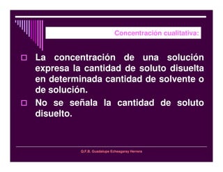 Q.F.B. Guadalupe Echeagaray Herrera
Concentración cualitativa:
La concentración de una solución
expresa la cantidad de soluto disuelta
en determinada cantidad de solvente o
de solución.
No se señala la cantidad de soluto
disuelto.
 
