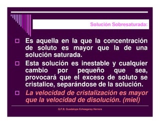 Q.F.B. Guadalupe Echeagaray Herrera
Solución Sobresaturada:
Es aquella en la que la concentración
de soluto es mayor que la de una
solución saturada.
Esta solución es inestable y cualquier
cambio por pequeño que sea,
provocará que el exceso de soluto se
cristalice, separándose de la solución.
La velocidad de cristalización es mayor
que la velocidad de disolución. (miel)
 
