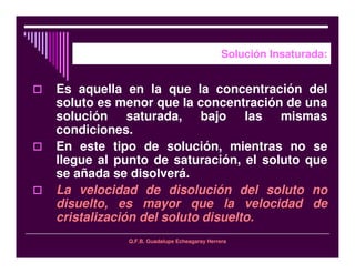 Q.F.B. Guadalupe Echeagaray Herrera
Solución Insaturada:
Es aquella en la que la concentración del
soluto es menor que la concentración de una
solución saturada, bajo las mismas
condiciones.
En este tipo de solución, mientras no se
llegue al punto de saturación, el soluto que
se añada se disolverá.
La velocidad de disolución del soluto no
disuelto, es mayor que la velocidad de
cristalización del soluto disuelto.
 