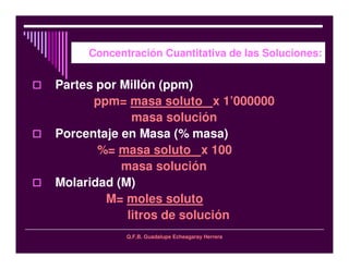 Q.F.B. Guadalupe Echeagaray Herrera
Concentración Cuantitativa de las Soluciones:
Partes por Millón (ppm)
ppm= masa soluto x 1’000000
masa solución
Porcentaje en Masa (% masa)
%= masa soluto x 100
masa solución
Molaridad (M)
M= moles soluto
litros de solución
 